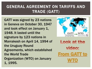 GENERAL AGREEMENT ON TARIFFS AND
TRADE (GATT)
GATT was signed by 23 nations
in Geneva on October 30, 1947
and took effect on January 1,
1948. It lasted until the
signature by 123 nations in
Marrakesh on April 14, 1994 of
the Uruguay Round
Agreements, which established
the World Trade
Organization (WTO) on January
1, 1995.
 