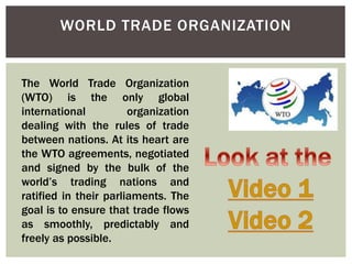 WORLD TRADE ORGANIZATION
The World Trade Organization
(WTO) is the only global
international organization
dealing with the rules of trade
between nations. At its heart are
the WTO agreements, negotiated
and signed by the bulk of the
world’s trading nations and
ratified in their parliaments. The
goal is to ensure that trade flows
as smoothly, predictably and
freely as possible.
 