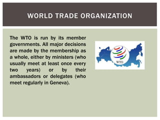 WORLD TRADE ORGANIZATION
The WTO is run by its member
governments. All major decisions
are made by the membership as
a whole, either by ministers (who
usually meet at least once every
two years) or by their
ambassadors or delegates (who
meet regularly in Geneva).
 
