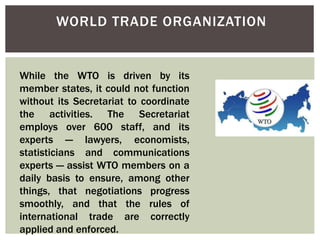 WORLD TRADE ORGANIZATION
While the WTO is driven by its
member states, it could not function
without its Secretariat to coordinate
the activities. The Secretariat
employs over 600 staff, and its
experts — lawyers, economists,
statisticians and communications
experts — assist WTO members on a
daily basis to ensure, among other
things, that negotiations progress
smoothly, and that the rules of
international trade are correctly
applied and enforced.
 