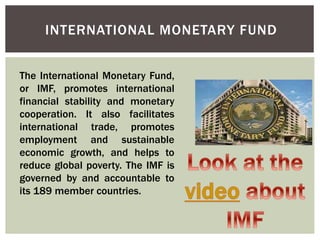 INTERNATIONAL MONETARY FUND
The International Monetary Fund,
or IMF, promotes international
financial stability and monetary
cooperation. It also facilitates
international trade, promotes
employment and sustainable
economic growth, and helps to
reduce global poverty. The IMF is
governed by and accountable to
its 189 member countries.
 