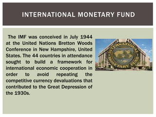 INTERNATIONAL MONETARY FUND
The IMF was conceived in July 1944
at the United Nations Bretton Woods
Conference in New Hampshire, United
States. The 44 countries in attendance
sought to build a framework for
international economic cooperation in
order to avoid repeating the
competitive currency devaluations that
contributed to the Great Depression of
the 1930s.
 