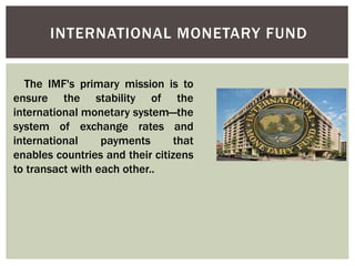 INTERNATIONAL MONETARY FUND
The IMF's primary mission is to
ensure the stability of the
international monetary system—the
system of exchange rates and
international payments that
enables countries and their citizens
to transact with each other..
 