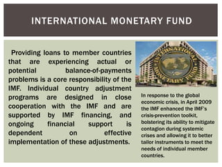 INTERNATIONAL MONETARY FUND
Providing loans to member countries
that are experiencing actual or
potential balance-of-payments
problems is a core responsibility of the
IMF. Individual country adjustment
programs are designed in close
cooperation with the IMF and are
supported by IMF financing, and
ongoing financial support is
dependent on effective
implementation of these adjustments.
In response to the global
economic crisis, in April 2009
the IMF enhanced the IMF’s
crisis-prevention toolkit,
bolstering its ability to mitigate
contagion during systemic
crises and allowing it to better
tailor instruments to meet the
needs of individual member
countries.
 