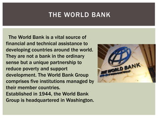 THE WORLD BANK
The World Bank is a vital source of
financial and technical assistance to
developing countries around the world.
They are not a bank in the ordinary
sense but a unique partnership to
reduce poverty and support
development. The World Bank Group
comprises five institutions managed by
their member countries.
Established in 1944, the World Bank
Group is headquartered in Washington.
 
