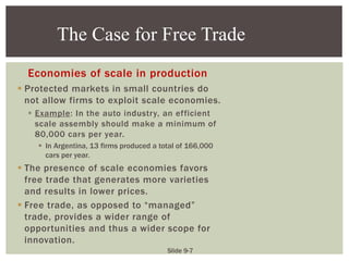 Slide 9-7
Economies of scale in production
 Protected markets in small countries do
not allow firms to exploit scale economies.
 Example: In the auto industry, an efficient
scale assembly should make a minimum of
80,000 cars per year.
 In Argentina, 13 firms produced a total of 166,000
cars per year.
 The presence of scale economies favors
free trade that generates more varieties
and results in lower prices.
 Free trade, as opposed to “managed”
trade, provides a wider range of
opportunities and thus a wider scope for
innovation.
The Case for Free Trade
 
