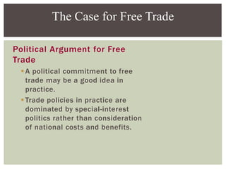 Political Argument for Free
Trade
A political commitment to free
trade may be a good idea in
practice.
Trade policies in practice are
dominated by special-interest
politics rather than consideration
of national costs and benefits.
The Case for Free Trade
 