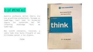 Lo qué aprendí allí
Nuestra profesora Hellen Cherry era
una grandísima profesional, formada en
Cambridge. Casi toda la formación
seguía los contenidos del TKT
(Teaching Knowledge Test) de
Cambridge.
Nos enseñó conceptos, recursos, y
sobre todo hizo mucho hincapié en que
hiciésemos pensar a los alumnos.
THINK
 