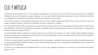 CLIL Y MÚSICA
El desarrollo de la creatividad es uno de los aspectos más trabajados en la educación musical. El aula de música es escenario de actividades
creativas de todo tipo (instrumentales, vocales, corporales, etc.), gran parte de ellas centradas en la expresión de ideas o emociones. Contribuye
tanto al desarrollo de las destrezas comunicativas como al conocimiento propio y de los otros.
Por otro lado, la música es una herramienta idónea para educar en valores. Brinda momentos de relación entre los niños y niñas en el aula, que
ayudan a fomentar el respeto, la tolerancia y la solidaridad, así como la autoestima y confianza.
La música está presente en todas las sociedades y es parte del día a día de los humanos, Es el único lenguaje universal que existe. Utiliza el sonido
para expresarse y concentra la capacidad de comprensión y expresión (propia del lenguaje verbal), así como el orden lógico y la capacidad de
abstracción (propia del lenguaje numérico).
A través del trabajo auditivo y del canto se producen mejoras en la entonación, pronunciación y el acento. Además, estas actividades musicales
favorecen la adquisición y consolidación de nuevas palabras y estructuras gramaticales. Todo ello es debido en parte al carácter de las actividades,
que favorecen la repetición y la imitación.
Por último, la música también incrementa la capacidad de atención y percepción, y beneficia a los procesos memorísticos, todo ello necesario para
un aprendizaje significativo, además de poseer un mayor componente lúdico que otras áreas, lo que favorece la predisposición de los alumnos hacia
la realización de las actividades.
La música es una materia ideal para implementar AICLE, ya que el nuevo lenguaje se introduce en un contexto en el que existe mucho soporte
auditivo y visual.
 