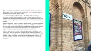 York es una histórica ciudad fortaleza del norte de Yorkshire (Inglaterra), condado del
que es capital. En esta ciudad confluyen los ríos Ouse y Foss. La ciudad ha jugado un
importante papel en sus 2000 años de historia.
La ciudad fue fundada como Eboracum en el año 71 d. C. por los romanos y la
convirtieron en una de las dos capitales de la Britania romana. Durante ese periodo,
grandes figuras estuvieron asociadas a esta ciudad, como Constantino el Grande. Todo
el Imperio romano fue gobernado desde York por Septimio Severo durante un periodo de
dos años.
Más tarde llegarían los anglos. La ciudad fue llamada Eoferwic y se convirtió en la capital
del Reino de Northumbria. Los vikingos tomaron la ciudad en el 866, renombrándola
Jórvic (de donde procede el actual nombre). Durante este periodo de dominio normando
fue la capital del reino del mismo nombre, dominando mucho más que el norte de
Inglaterra. Alrededor del año 1000 pasó a llamarse definitivamente York.
Ricardo II deseó convertir a York en la capital de Inglaterra, pero fue depuesto antes.
Tras la guerra de las Dos Rosas, York alojó al consejo del norte, y fue considerada la
capital del norte. Tan solo duraría una década, la de 1660, por el declive de la ciudad. Sin
embargo, York fue la capital del condado de Yorkshire, al cual prestó su nombre. La
provincia de York es una de las dos provincias de la iglesia anglicana, junto con la de
Canterbury.
 