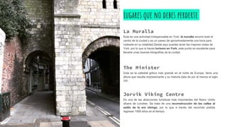Lugares que no debes perderte
La Muralla
Esta es una actividad indispensable en York; la muralla recorre todo el
centro de la ciudad y es un paseo de aproximadamente una hora para
rodearla en su totalidad.Desde aquí puedes tener las mejores vistas de
York, por lo que si haces turismo en York, este punto es excelente para
llevarte unas buenas fotografías de la ciudad.
The Minister
Esta es la catedral gótica más grande en el norte de Europa, tiene una
altura que resulta impresionante y su historia data de por el menos el siglo
VIII.
Jorvik Viking Centre
Es una de las atracciones turísticas más importantes del Reino Unido
afuera de Londres. Se trata de una reconstrucción de las calles al
estilo de la era vikinga, por lo que a través del recorrido podrás
regresar 1000 años en el tiempo.
 