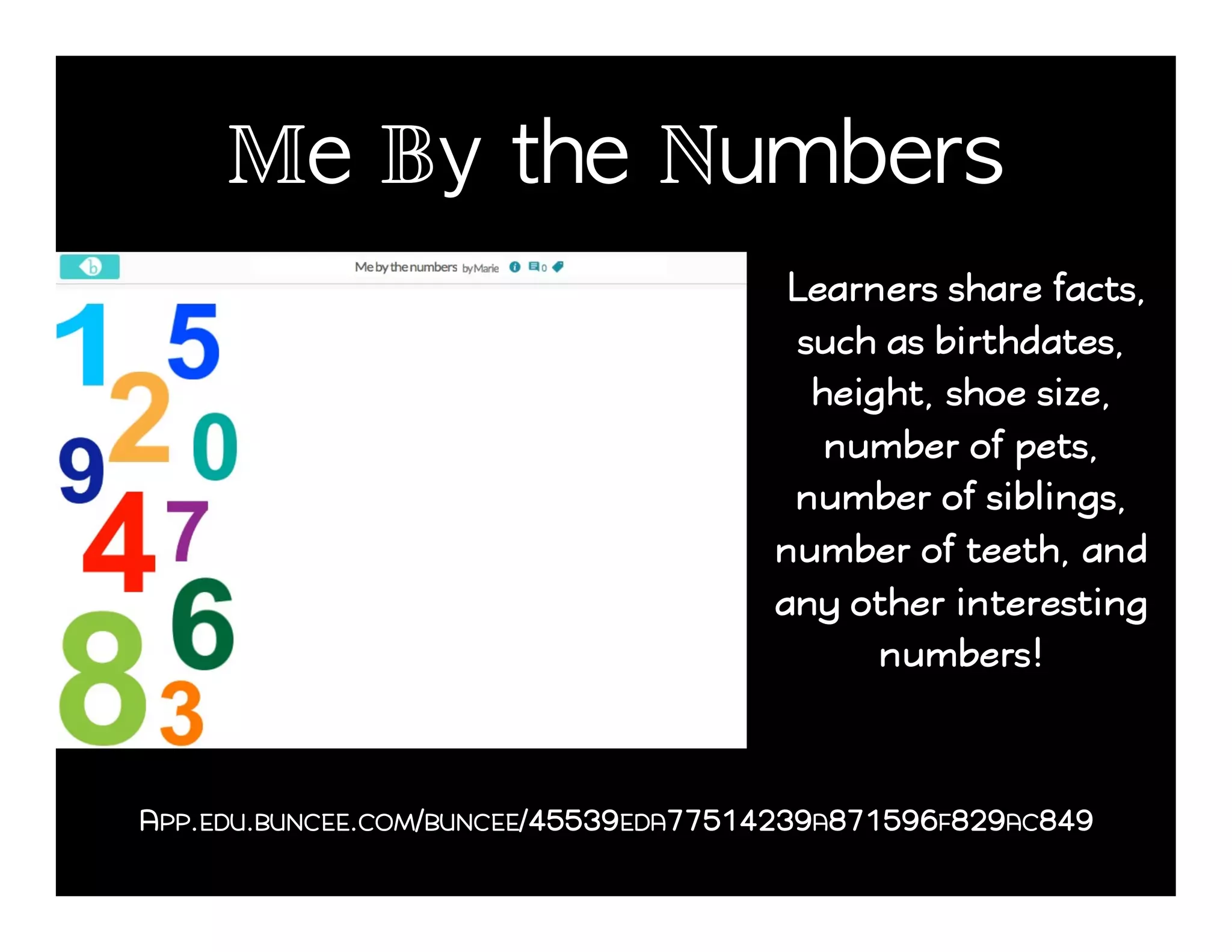 Me By the Numbers!
Learners share facts,
such as birthdates,
height, shoe size,
number of pets,
number of siblings,
number of teeth, and
any other interesting
numbers!
APP.EDU.BUNCEE.COM/BUNCEE/45539EDA77514239A871596F829AC849
 