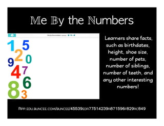 Me By the Numbers!
Learners share facts,
such as birthdates,
height, shoe size,
number of pets,
number of siblings,
number of teeth, and
any other interesting
numbers!
APP.EDU.BUNCEE.COM/BUNCEE/45539EDA77514239A871596F829AC849
 