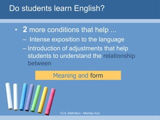 Better than L1 subject teaching?






Methodology in FL is more
elaborate/considered than the
‘assumptive’ teaching typical of L1
classrooms.
Use of a wider range of task-types to
make sure people understand!
Students make more cognitive effort
Let's CLIL!

 