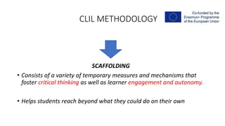 CLIL METHODOLOGY
SCAFFOLDING
• Consists of a variety of temporary measures and mechanisms that
foster critical thinking as well as learner engagement and autonomy.
• Helps students reach beyond what they could do on their own
 