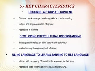 5.- KEY CHARACTERISTICS
• CHOOSING APPROPIATE CONTENT
– Discover new knowledge developing skills and understanding
– Subject and language conted integrated
– Appropiate to learners
• DEVELOPING INTERCULTURAL UNDERSTANDING
– Investigate and reflect on other cultures and behaviour
– Involes learning through another L =Culture
• USING LANGUAGE TO LEARN/LEARNING TO USE LANGUAGE
– Interact with L exposing SS to authentic resources for their level
– Appropiate code-switching between L, particularly EAL.
 