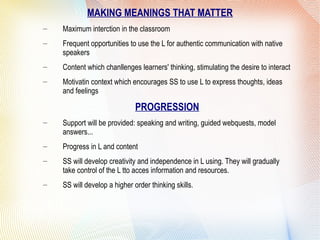 MAKING MEANINGS THAT MATTER
– Maximum interction in the classroom
– Frequent opportunities to use the L for authentic communication with native
speakers
– Content which chanllenges learners' thinking, stimulating the desire to interact
– Motivatin context which encourages SS to use L to express thoughts, ideas
and feelings
PROGRESSION
– Support will be provided: speaking and writing, guided webquests, model
answers...
– Progress in L and content
– SS will develop creativity and independence in L using. They will gradually
take control of the L tto acces information and resources.
– SS will develop a higher order thinking skills.
 
