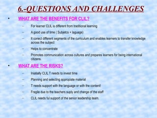 6.-QUESTIONS AND CHALLENGES
• WHAT ARE THE BENEFITS FOR CLIL?
– For learner CLIL is different from traditional learning
– A good use of time ( Subjetcs + laguage)
– It conect different segments of the curriculum and enables learners to transfer knowledge
across the subject
– Helps to concentrate
– Promotes communication across cultures and prepares learners for being international
citizens.
• WHAT ARE THE RISKS?
– Iniatially CLIL T needs to invest time
– Planning and selecting appropiate material
– T needs support with the language or with the content!
– Fragile due to the teachers suply and change of the staff
– CLIL needs ful support of the senior leadership team.
 