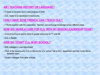AM I TEACHING HISTORY OR LANGUAGE?
- T needs to consider ow to make progress in both
- CLIL needs to be developed in teamworks.
I ONLY HAVE GCSE FRENCH. CAN I TEACH CLIL?
- T Works together with the especialists. Teachers can exchange knowledge across different areas.
HOW DO I MAKE A CASE FOR CLIL WITH MY SENIOR LEADERSHIP TEAM?
- Current Curriculum opens doors to greater autonomy for TT and SS.
- CLIL is flexible
HOW DO I START CLIL IN MY SCHOOL?
- With colleages in your department.
- Think of the reasons why CLIL is relevant for your school. Talk to the L department and then to the Senior
leadershi team.
- Contact colleages from other schools
 
