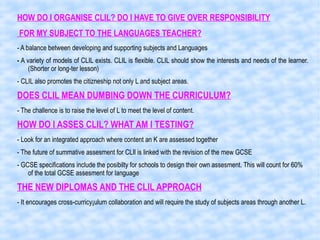 HOW DO I ORGANISE CLIL? DO I HAVE TO GIVE OVER RESPONSIBILITY
FOR MY SUBJECT TO THE LANGUAGES TEACHER?
- A balance between developing and supporting subjects and Languages
- A variety of models of CLIL exists. CLIL is flexible. CLIL should show the interests and needs of the learner.
(Shorter or long-ter lesson)
- CLIL also promotes the citizneship not only L and subject areas.
DOES CLIL MEAN DUMBING DOWN THE CURRICULUM?
- The challence is to raise the level of L to meet the level of content.
HOW DO I ASSES CLIL? WHAT AM I TESTING?
- Look for an integrated approach where content an K are assessed together
- The future of summative assesment for CLIl is linked with the revision of the mew GCSE
- GCSE specifications include the posibilty for schools to design their own assesment. This will count for 60%
of the total GCSE assesment for language
THE NEW DIPLOMAS AND THE CLIL APPROACH
- It encourages cross-curricy¡ulum collaboration and will require the study of subjects areas through another L.
 