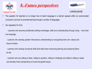 8.-Future perspectives

The question for teachers is no longer how to teach language in a discret capsule within an overcrowded
curriculum, but how to promote learning through a number of languages.

Our aspiration for CLIL
- Learners who become pluriliterate building knowledge, skills and understanding through using more than
one language.
- Learners who develop greater intercultural understanding by recognising their own values and
those of others
- Learners who develop functional skills that helps them improving learning and preparing lthem
for life
- Learners who are willing to listen, willing to question, willing to challenge and defend, willing to adapt
and develop richer perspectives on local and global issues.
LANGUAGE
 