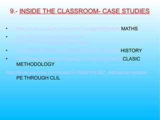 9.- INSIDE THE CLASSROOM- CASE STUDIES
• http://www.youtube.com/watch?v=esBie67HA3A MATHS
• http://www.youtube.com/watch?
v=4FOfT6NGdog&feature=related
• http://www.youtube.com/watch?v=y03vfTEzBD4 HISTORY
• http://www.youtube.com/watch?v=Bh97UtWesK8 CLASIC
METHODOLOGY
http://www.youtube.com/watch?v=6oNYmIJBZ_A&feature=related
PE THROUGH CLIL
 