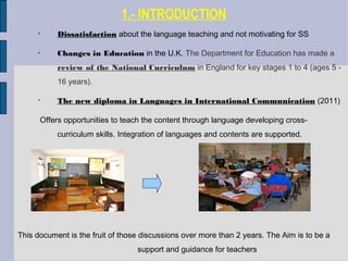 1.- INTRODUCTION

Dissatisfaction about the language teaching and not motivating for SS

Changes in Education in the U.K. The Department for Education has made a
review of the National Curriculum in England for key stages 1 to 4 (ages 5 -
16 years).

The new diploma in Languages in International Communication (2011)
Offers opportunities to teach the content through language developing cross-
curriculum skills. Integration of languages and contents are supported.
This document is the fruit of those discussions over more than 2 years. The Aim is to be a
support and guidance for teachers
 