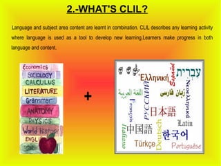 2.-WHAT'S CLIL?
Language and subject area content are learnt in combination. CLIL describes any learning activity
where language is used as a tool to develop new learning.Learners make progress in both
language and content.
+
 