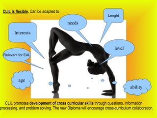 CLIL Is flexible. Can be adapted to
Interests
level
age
needs
ability
CLIL promotes development of cross curricular skills through questions, information
processing, and problem solving. The new Diploma will encourage cross-curriculum collaboration.
Lenght
Relevant for EAL
 