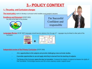 3.- POLICY CONTEXT
1.- The policy and Curriculum changes
The recent policy wants to develop a curriculum which enables young people to became:
Excellence and Enjoyment (DCSF 2003)
the child at the heart of the process.
Languages Review (DCSF 2007) languages should become statutory from the age of 7. Laguages may be linked to other parts of the
curriculum.
Independent review of the Primary Curriculum (DCSF 2009)
– offers opportunities to link subjects and provide challenging cross-curricular studies.
– It provides opportunities to use and apply what they've learned from the teaching of subjects.
– The Review of the Curriculum opens the door to innovation. It respects the integrity of subjects but lessens the rigidity of
their boundaries. It encourages teachers and SS to think creatively outside “subjects boxes”.
I'm Succesful
Confident and
responsible
 