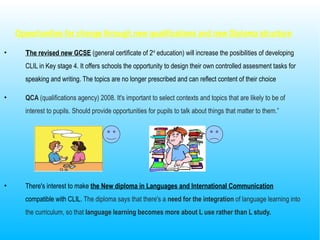 Opportunities for change through new qualifications and new Diploma structure
• The revised new GCSE (general certificate of 2nd
education) will increase the posibilities of developing
CLIL in Key stage 4. It offers schools the opportunity to design their own controlled assesment tasks for
speaking and writing. The topics are no longer prescribed and can reflect content of their choice
• QCA (qualifications agency) 2008. It's important to select contexts and topics that are likely to be of
interest to pupils. Should provide opportunities for pupils to talk about things that matter to them.”
• There's interest to make the New diploma in Languages and International Communication
compatible with CLIL. The diploma says that there's a need for the integration of language learning into
the curriculum, so that language learning becomes more about L use rather than L study.
 