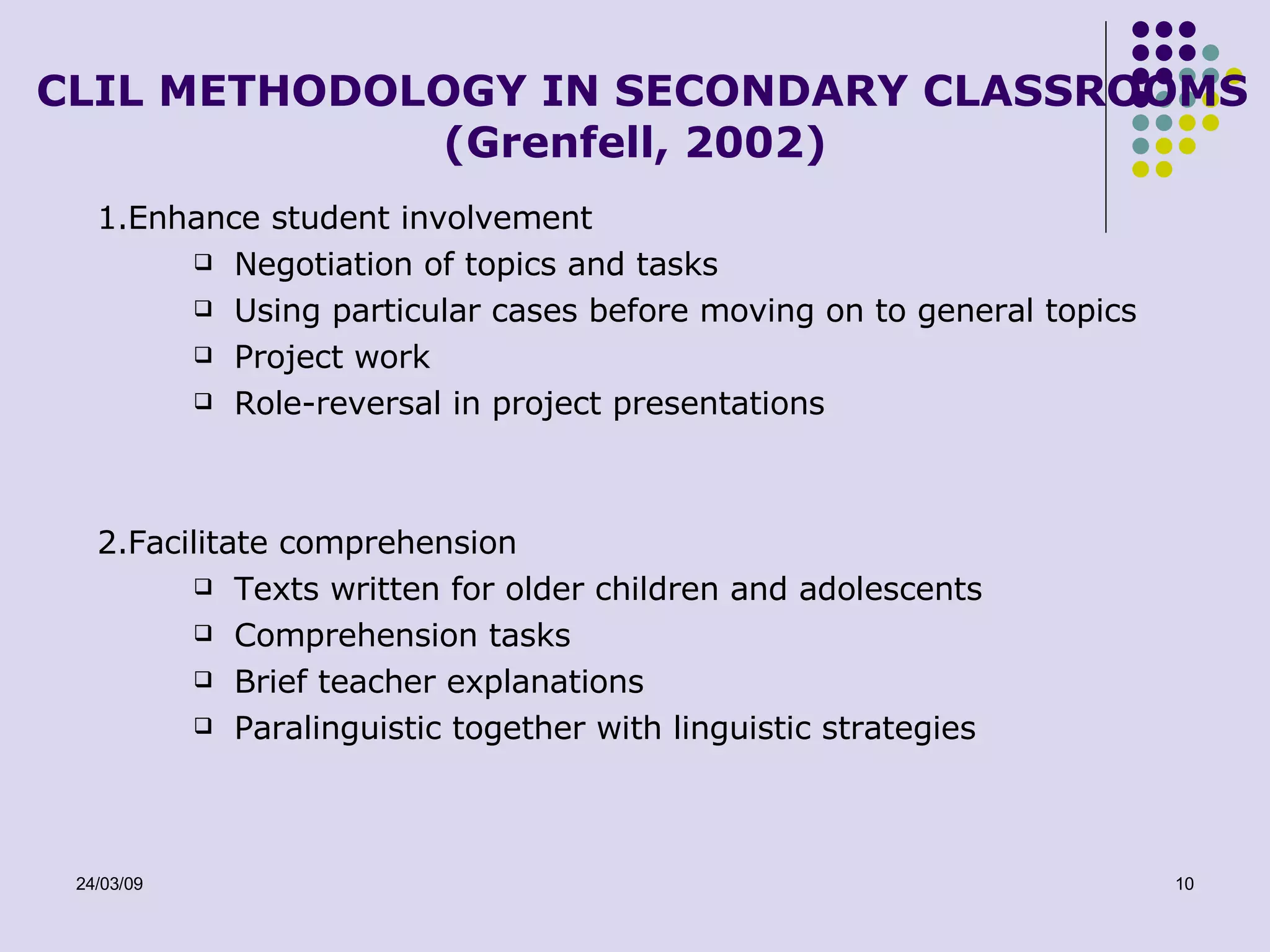 CLIL METHODOLOGY IN SECONDARY CLASSROOMS (Grenfell, 2002) 1.Enhance student involvement Negotiation of topics and tasks Using particular cases before moving on to general topics Project work Role-reversal in project presentations 2.Facilitate comprehension Texts written for older children and adolescents Comprehension tasks Brief teacher explanations Paralinguistic together with linguistic strategies 