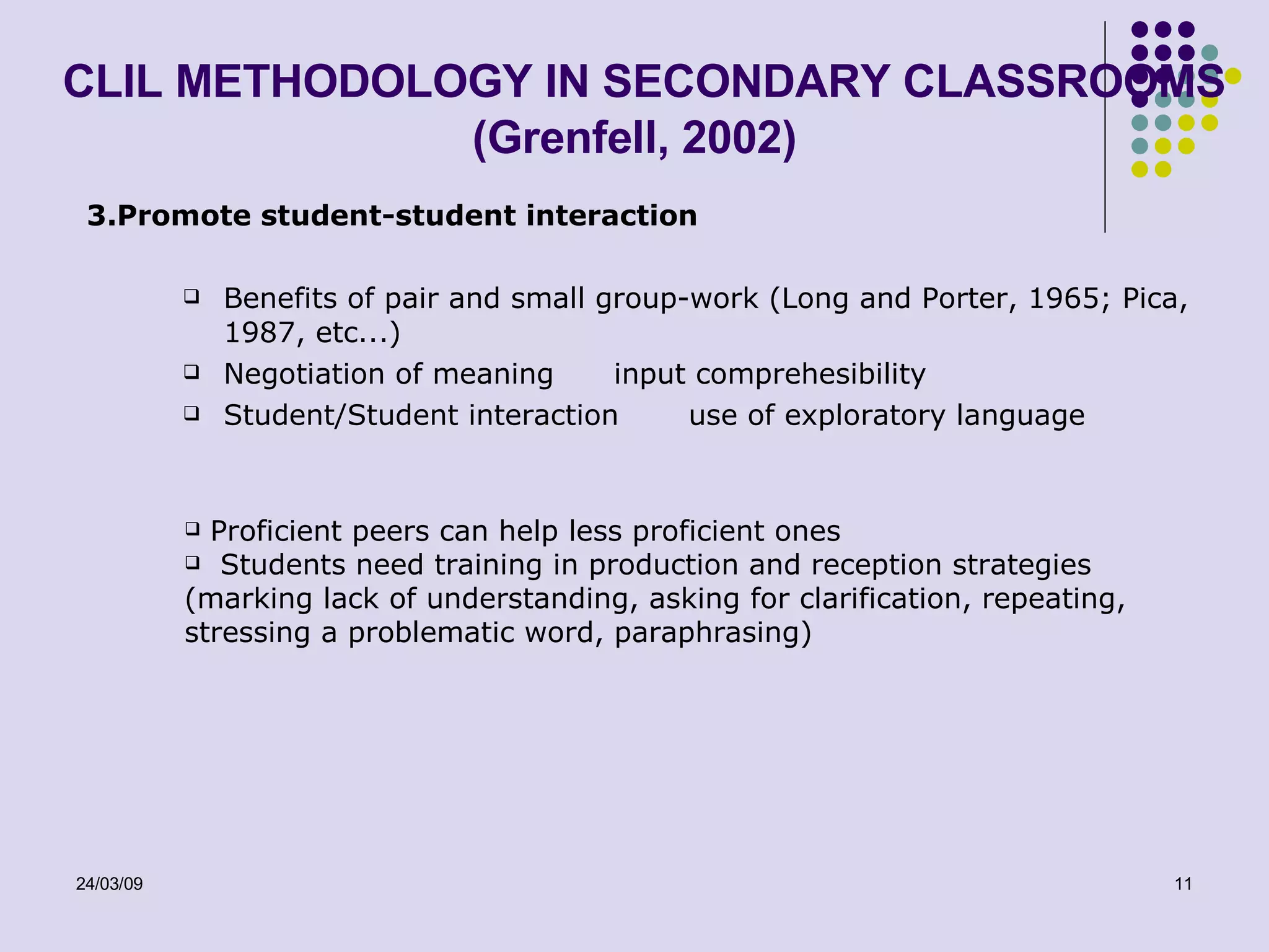 CLIL METHODOLOGY IN SECONDARY CLASSROOMS (Grenfell, 2002) 3.Promote student-student interaction Benefits of pair and small group-work (Long and Porter, 1965; Pica, 1987, etc...) Negotiation of meaning  input comprehesibility Student/Student interaction  use of exploratory language Proficient peers can help less proficient ones Students need training in production and reception strategies (marking lack of understanding, asking for clarification, repeating, stressing a problematic word, paraphrasing)  