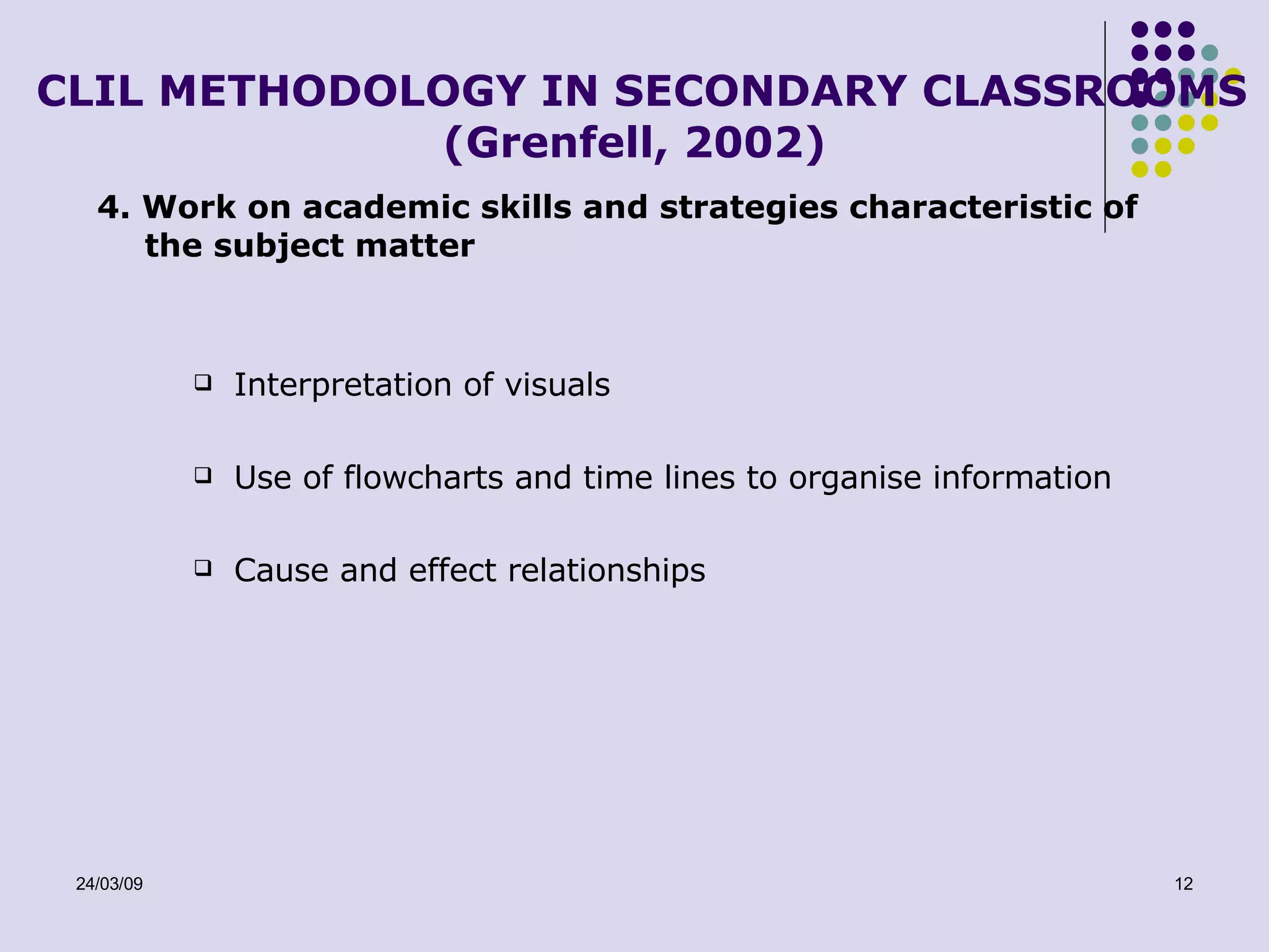CLIL METHODOLOGY IN SECONDARY CLASSROOMS (Grenfell, 2002) 4. Work on academic skills and strategies characteristic of the subject matter Interpretation of visuals Use of flowcharts and time lines to organise information Cause and effect relationships 