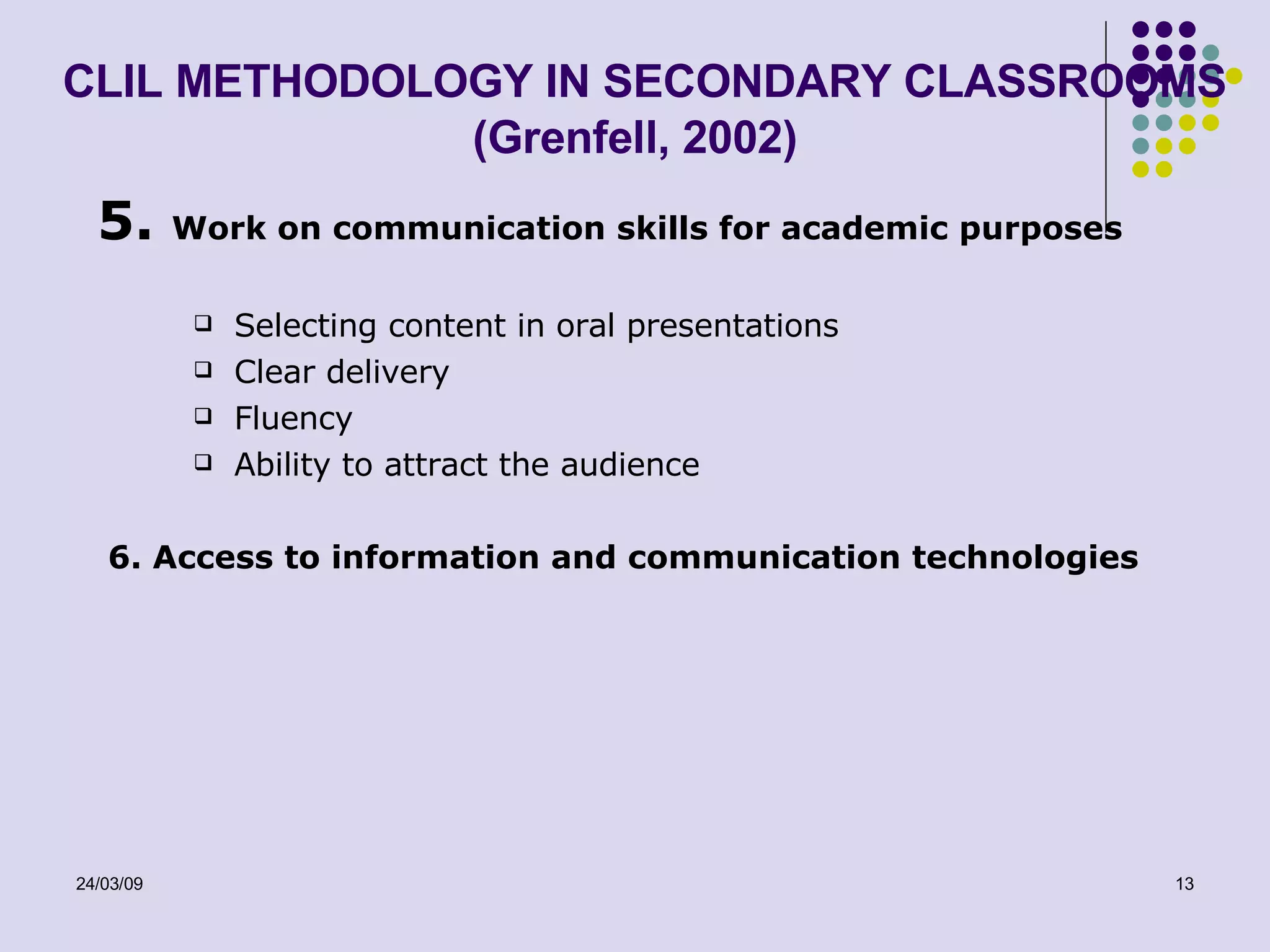 CLIL METHODOLOGY IN SECONDARY CLASSROOMS (Grenfell, 2002) 5.  Work on communication skills for academic purposes Selecting content in oral presentations Clear delivery Fluency Ability to attract the audience 6. Access to information and communication technologies 