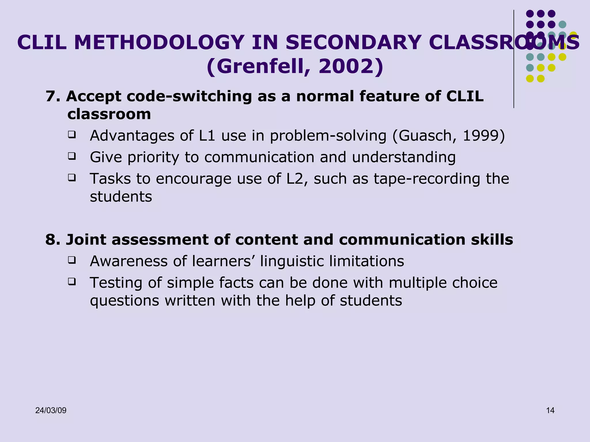 CLIL METHODOLOGY IN SECONDARY CLASSROOMS (Grenfell, 2002) 7. Accept code-switching as a normal feature of CLIL classroom Advantages of L1 use in problem-solving (Guasch, 1999) Give priority to communication and understanding Tasks to encourage use of L2, such as tape-recording the students 8. Joint assessment of content and communication skills Awareness of learners’ linguistic limitations Testing of simple facts can be done with multiple choice questions written with the help of students 