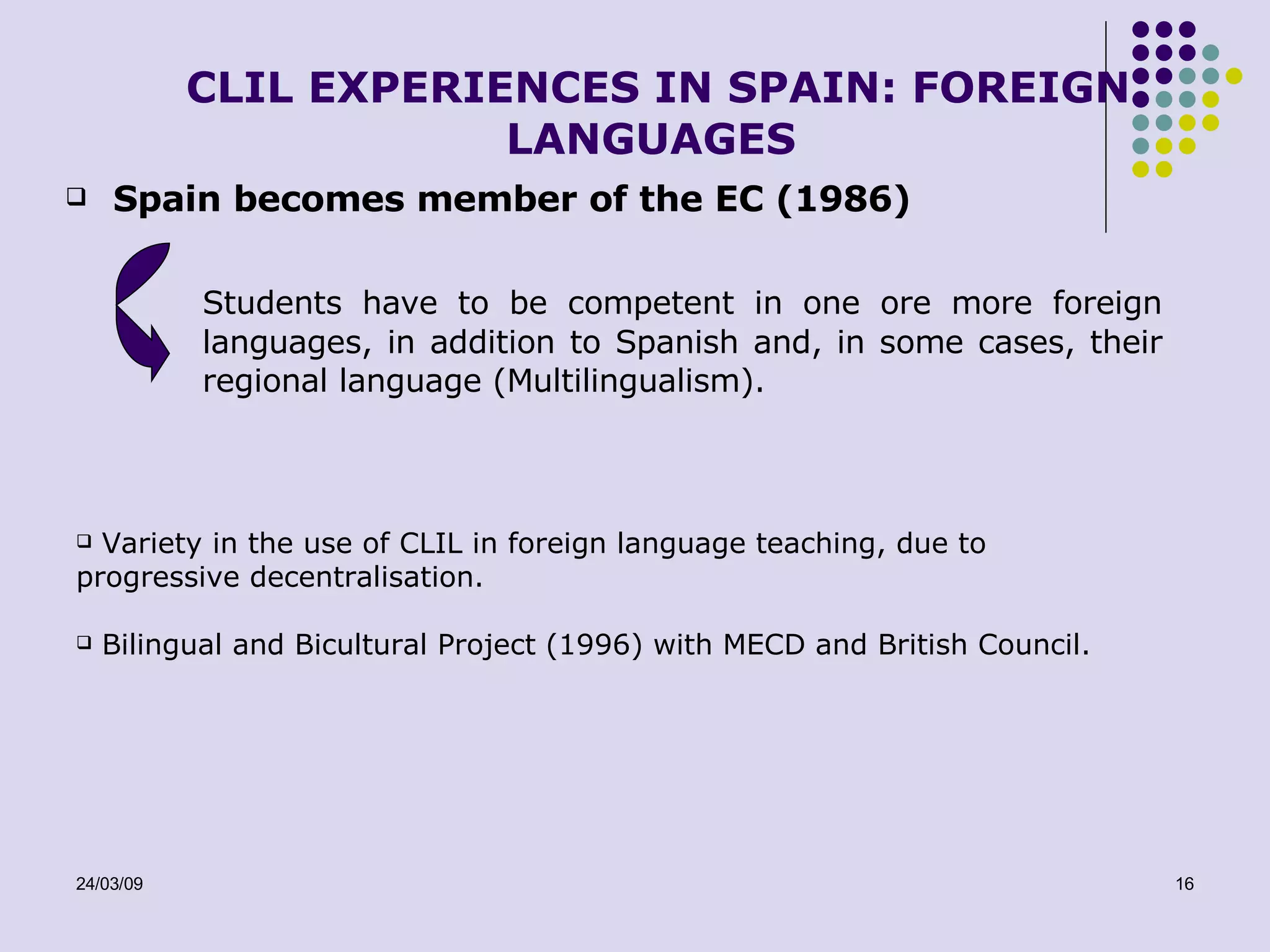 CLIL EXPERIENCES IN SPAIN: FOREIGN LANGUAGES Spain becomes member of the EC (1986) Students have to be competent in one ore more foreign languages, in addition to Spanish and, in some cases, their regional language (Multilingualism). Variety in the use of CLIL in foreign language teaching, due to progressive decentralisation. Bilingual and Bicultural Project (1996) with MECD and British Council.  