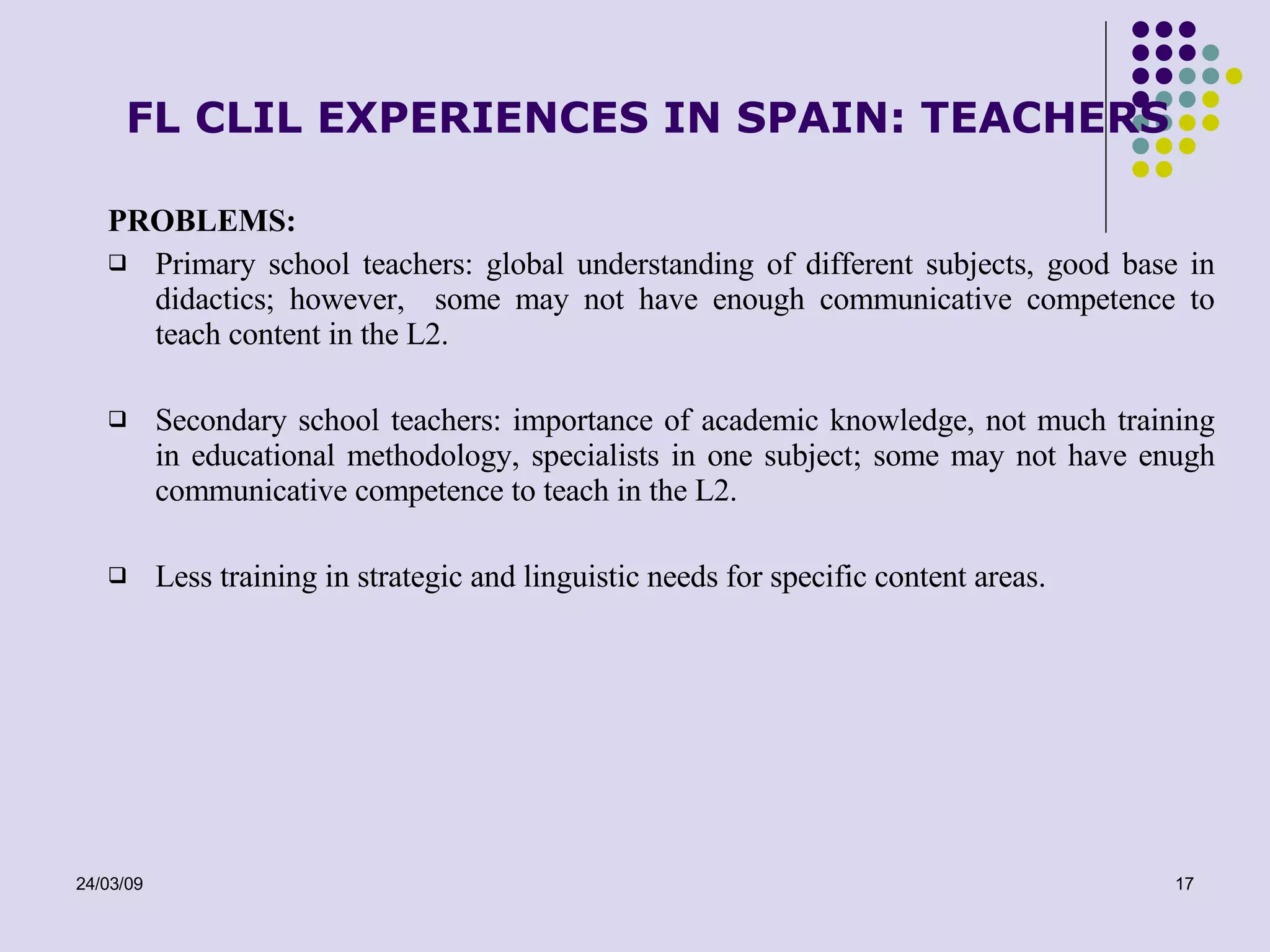 FL CLIL EXPERIENCES IN SPAIN: TEACHERS PROBLEMS: Primary school teachers: global understanding of different subjects, good base in didactics; however,  some may not have enough communicative competence to teach content in the L2. Secondary school teachers: importance of academic knowledge, not much training in educational methodology, specialists in one subject ; some may not have enugh communicative competence to teach in the L2. Less  training in  strategic and linguistic needs for specific content areas . 