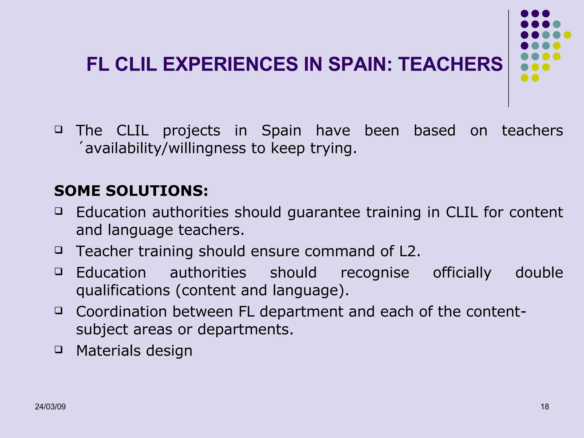 FL CLIL EXPERIENCES IN SPAIN: TEACHERS The CLIL projects in Spain have been based on teachers´availability/willingness to keep trying.  SOME  SOLUTIONS: Education authorities should guarantee training in CLIL for content and language teachers. Teacher training should ensure command of L2. Education authorities should recognise officially double qualifications (content and language). Coordination between FL department and each of the content-subject areas or departments. Materials design 