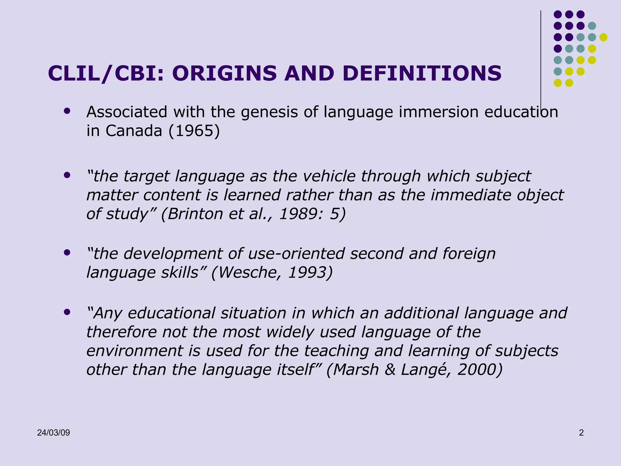 CLIL/CBI: ORIGINS AND DEFINITIONS Associated with the genesis of language immersion education in Canada (1965) “ the target language as the vehicle through which subject matter content is learned rather than as the immediate object of study” (Brinton et al., 1989: 5) “ the development of use-oriented second and foreign language skills” (Wesche, 1993) “ Any educational situation in which an additional language and therefore not the most widely used language of the environment is used for the teaching and learning of subjects other than the language itself” (Marsh & Langé, 2000) 