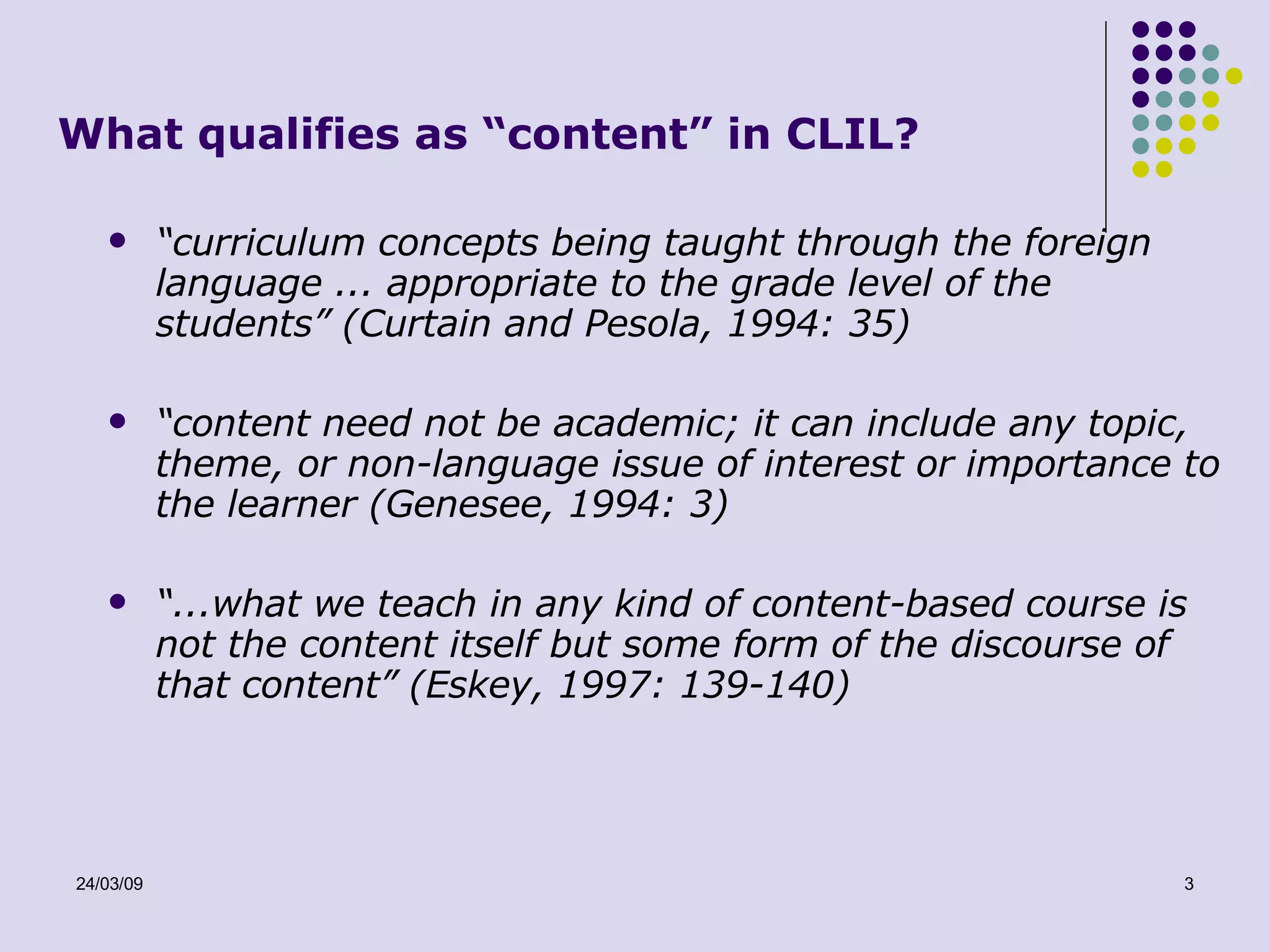 What qualifies as “content” in CLIL? “ curriculum concepts being taught through the foreign language ... appropriate to the grade level of the students” (Curtain and Pesola, 1994: 35)  “ content need not be academic; it can include any topic, theme, or non-language issue of interest or importance to the learner (Genesee, 1994: 3) “ ...what we teach in any kind of content-based course is not the content itself but some form of the discourse of that content” (Eskey, 1997: 139-140)  
