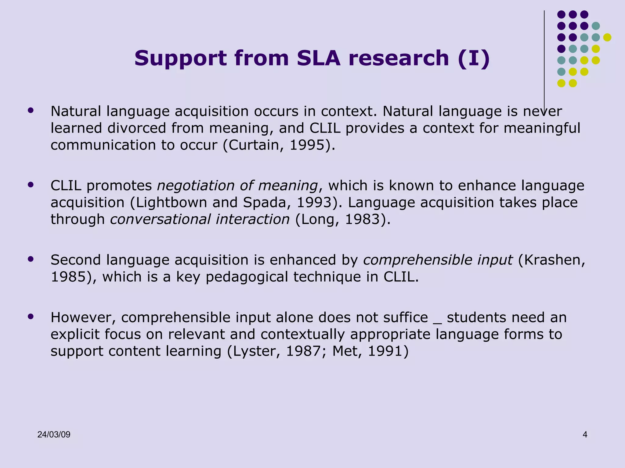 Support from SLA research (I) Natural language acquisition occurs in context. Natural language is never learned divorced from meaning, and CLIL provides a context for meaningful communication to occur (Curtain, 1995). CLIL promotes  negotiation of meaning , which is known to enhance language acquisition (Lightbown and Spada, 1993). Language acquisition takes place through  conversational interaction  (Long, 1983). Second language acquisition is enhanced by  comprehensible input  (Krashen, 1985), which is a key pedagogical technique in CLIL. However, comprehensible input alone does not suffice _ students need an explicit focus on relevant and contextually appropriate language forms to support content learning (Lyster, 1987; Met, 1991) 
