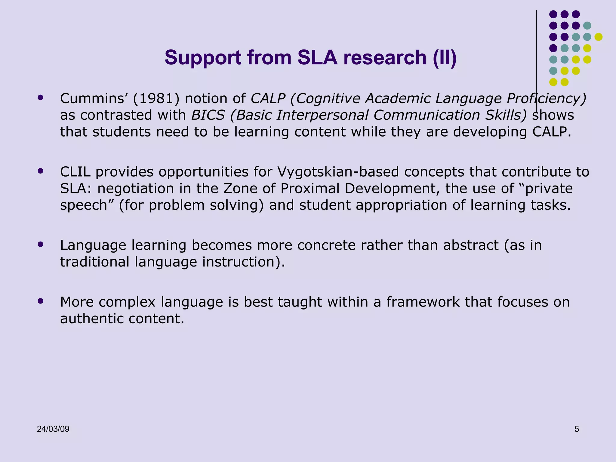 Support from SLA research (II) Cummins’ (1981) notion of  CALP (Cognitive Academic Language Proficiency)  as contrasted with  BICS (Basic Interpersonal Communication Skills)  shows that students need to be learning content while they are developing CALP. CLIL provides opportunities for Vygotskian-based concepts that contribute to SLA: negotiation in the Zone of Proximal Development, the use of “private speech” (for problem solving) and student appropriation of learning tasks. Language learning becomes more concrete rather than abstract (as in traditional language instruction).  More complex language is best taught within a framework that focuses on authentic content. 