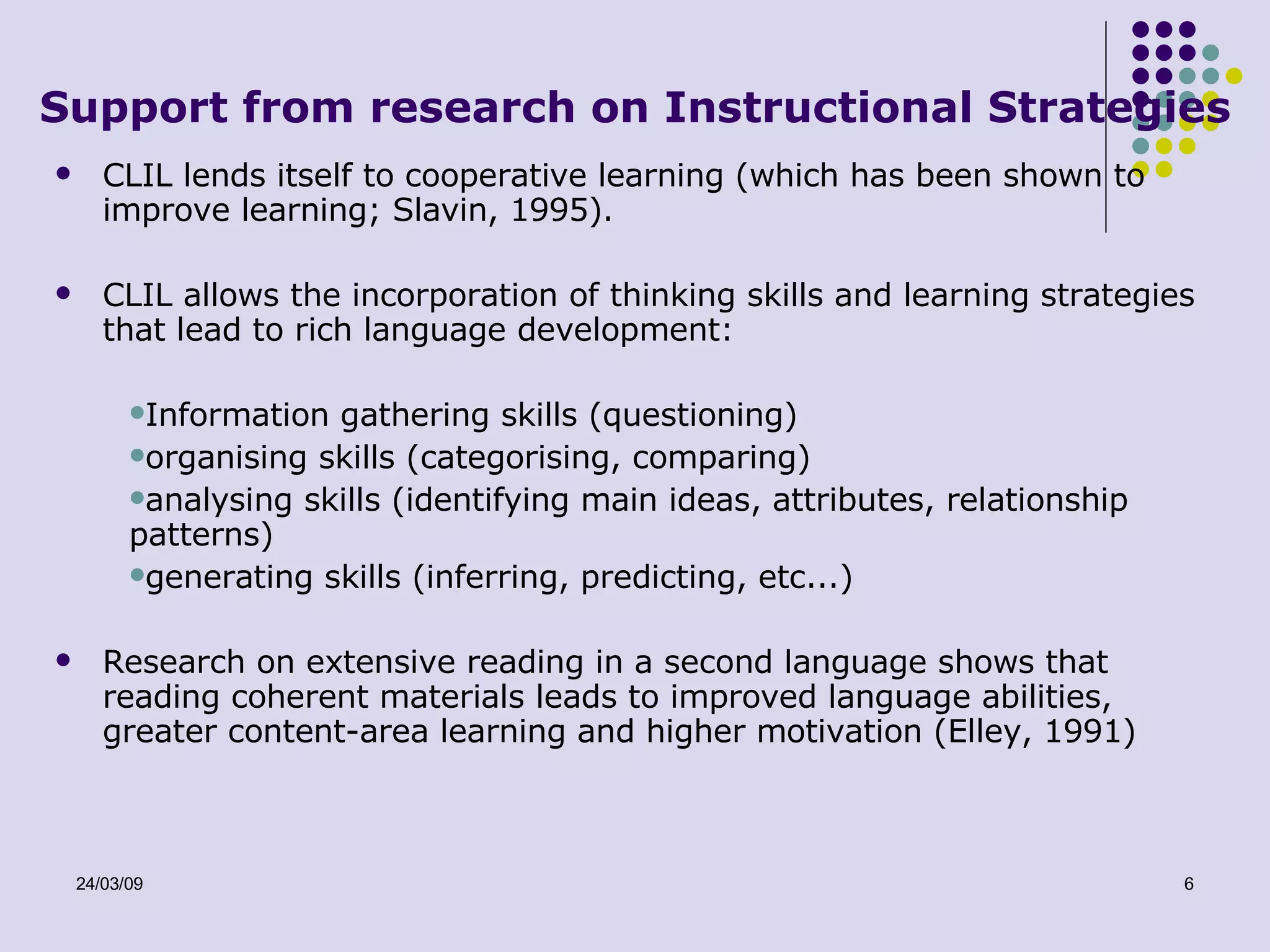 Support from research on Instructional Strategies CLIL lends itself to cooperative learning (which has been shown to improve learning; Slavin, 1995). CLIL allows the incorporation of thinking skills and learning strategies that lead to rich language development: Information gathering skills (questioning) organising skills (categorising, comparing) analysing skills (identifying main ideas, attributes, relationship patterns) generating skills (inferring, predicting, etc...) Research on extensive reading in a second language shows that reading coherent materials leads to improved language abilities, greater content-area learning and higher motivation (Elley, 1991) 