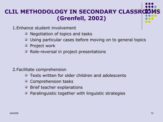 CLIL METHODOLOGY IN SECONDARY CLASSROOMS (Grenfell, 2002) 1.Enhance student involvement Negotiation of topics and tasks Using particular cases before moving on to general topics Project work Role-reversal in project presentations 2.Facilitate comprehension Texts written for older children and adolescents Comprehension tasks Brief teacher explanations Paralinguistic together with linguistic strategies 