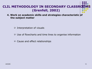 CLIL METHODOLOGY IN SECONDARY CLASSROOMS (Grenfell, 2002) 4. Work on academic skills and strategies characteristic of the subject matter Interpretation of visuals Use of flowcharts and time lines to organise information Cause and effect relationships 