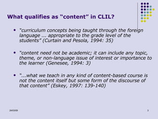 What qualifies as “content” in CLIL? “ curriculum concepts being taught through the foreign language ... appropriate to the grade level of the students” (Curtain and Pesola, 1994: 35)  “ content need not be academic; it can include any topic, theme, or non-language issue of interest or importance to the learner (Genesee, 1994: 3) “ ...what we teach in any kind of content-based course is not the content itself but some form of the discourse of that content” (Eskey, 1997: 139-140)  