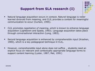 Support from SLA research (I) Natural language acquisition occurs in context. Natural language is never learned divorced from meaning, and CLIL provides a context for meaningful communication to occur (Curtain, 1995). CLIL promotes  negotiation of meaning , which is known to enhance language acquisition (Lightbown and Spada, 1993). Language acquisition takes place through  conversational interaction  (Long, 1983). Second language acquisition is enhanced by  comprehensible input  (Krashen, 1985), which is a key pedagogical technique in CLIL. However, comprehensible input alone does not suffice _ students need an explicit focus on relevant and contextually appropriate language forms to support content learning (Lyster, 1987; Met, 1991) 
