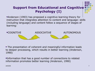 Support from Educational and Cognitive Psychology (I) Anderson (1993) has proposed a cognitive learning theory for instruction that integrates attention to content and language: skills (including language) and  content  follow a sequence of stages of learning: COGNITIVE  ASSOCIATIVE AUTONOMOUS  The presentation of coherent and meaningful information leads to deeper processing, which results in better learning (Anderson, 1990) Information that has a good number of connections to related information promotes better learning (Anderson, 1990) 