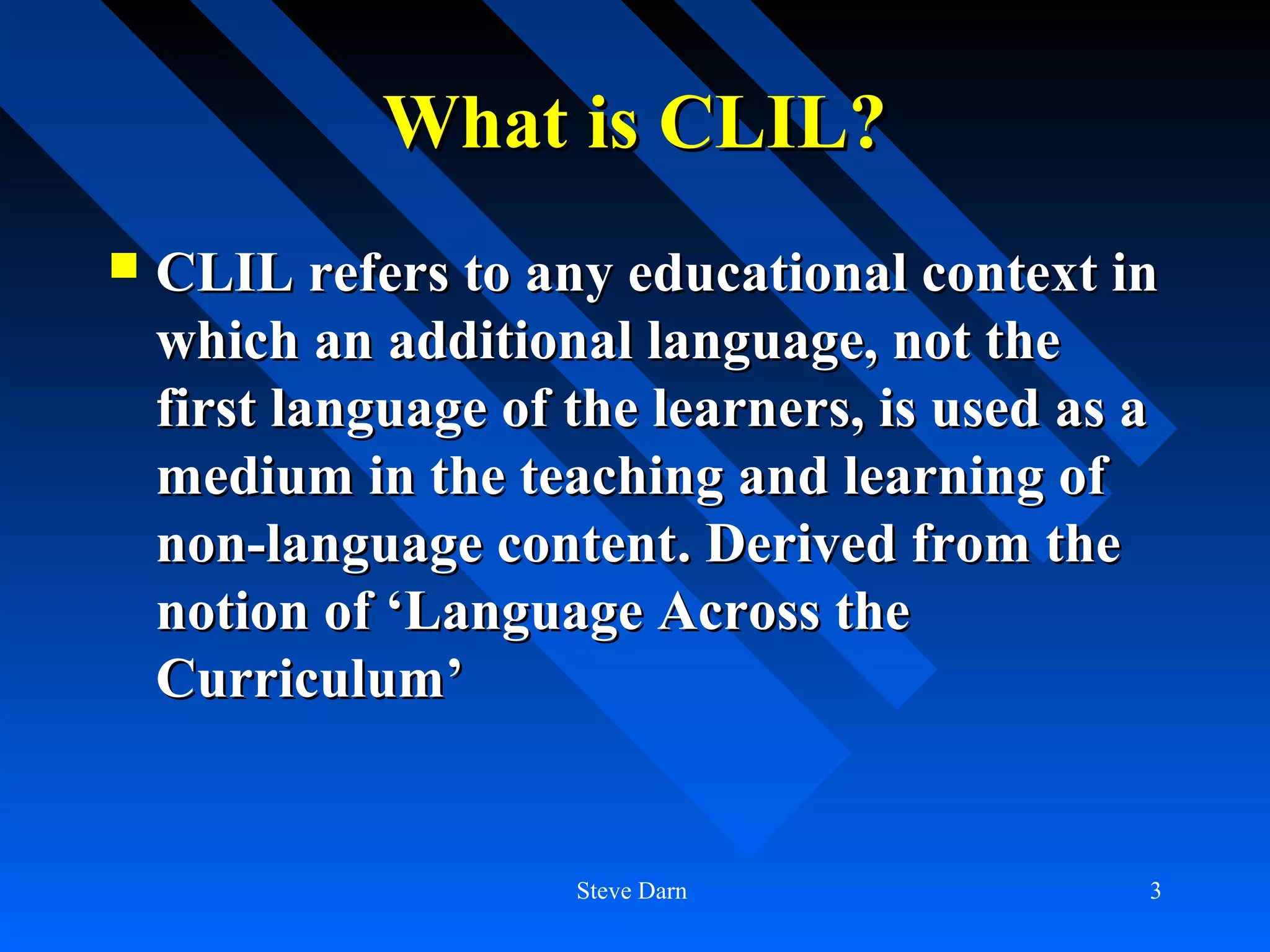 What is CLIL?
   CLIL refers to any educational context in
    which an additional language, not the
    first language of the learners, is used as a
    medium in the teaching and learning of
    non-language content. Derived from the
    notion of ‘Language Across the
    Curriculum’


                      Steve Darn               3
 